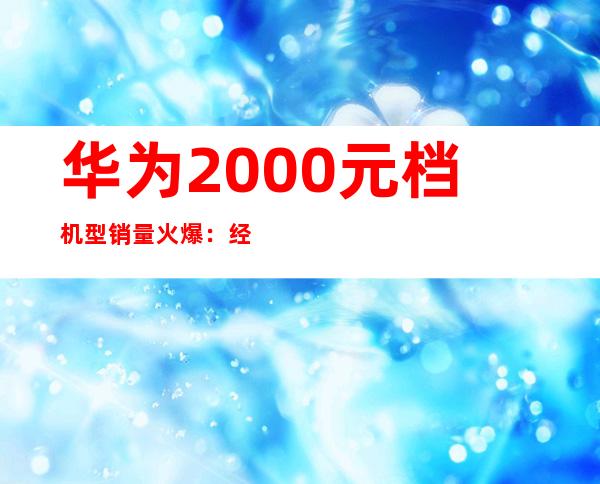 华为2000元档机型销量火爆：经济实惠受追捧